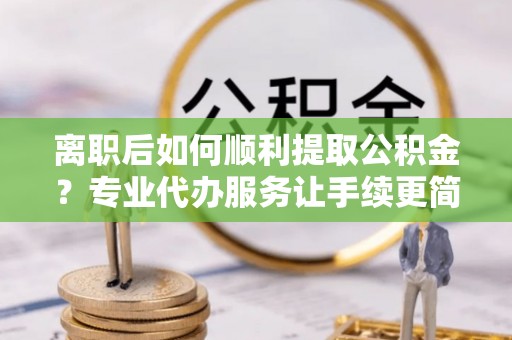 康保离职后如何顺利提取公积金？专业代办服务让手续更简单